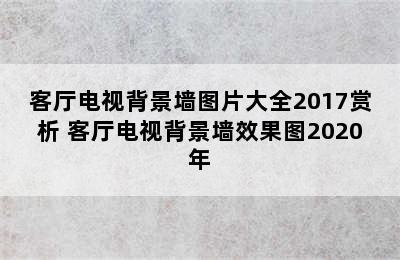 客厅电视背景墙图片大全2017赏析 客厅电视背景墙效果图2020年